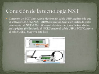  Conexión del NXT a un Apple Mac con un cable USBAsegúrese de que
el software LEGO MINDSTORMS Education NXT esté instalado antes
de conectar el NXT al Mac. (Consulte las instrucciones de instalación
en la página 48).Encienda el NXT.Conecte el cable USB al NXT.Conecte
el cable USB al Mac y ya está listo
 