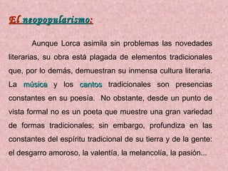 El  neopopularismo : Aunque Lorca asimila sin problemas las novedades literarias, su obra está plagada de elementos tradicionales que, por lo demás, demuestran su inmensa cultura literaria. La  música  y los  cantos  tradicionales son presencias constantes en su poesía.  No obstante, desde un punto de vista formal no es un poeta que muestre una gran variedad de formas tradicionales; sin embargo, profundiza en las constantes del espíritu tradicional de su tierra y de la gente: el desgarro amoroso, la valentía, la melancolía, la pasión... 