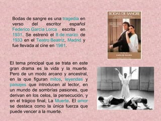 Bodas de sangre es una  tragedia  en verso del escritor español  Federico García Lorca  escrita en  1931 . Se estrenó el  8 de marzo  de  1933  en el  Teatro Beatriz ,  Madrid  y fue llevada al cine en  1981 . El tema principal que se trata en este gran drama es la vida y la muerte. Pero de un modo arcano y ancestral, en la que figuran  mitos ,  leyendas  y  paisajes  que introducen al lector, en un mundo de sombrías pasiones, que derivan en los celos, la persecución, y en el trágico final, La  Muerte . El  amor  se destaca como la única fuerza que puede vencer a la muerte. 