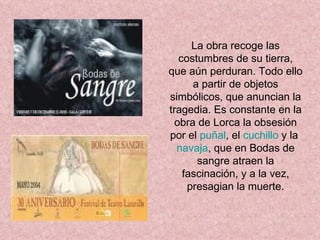 La obra recoge las costumbres de su tierra, que aún perduran. Todo ello a partir de objetos simbólicos, que anuncian la tragedia. Es constante en la obra de Lorca la obsesión por el  puñal , el  cuchillo  y la  navaja , que en Bodas de sangre atraen la fascinación, y a la vez, presagian la muerte. 