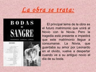 La obra se trata: El principal tema de la obra es el futuro matrimonio que unirá al Novio con la Novia. Pero la tragedia está presente e impedirá que este matrimonio llegue a consumarse. La Novia, que guardaba su amor por Leonardo en el olvido, vuelve a despertar cuando ve a su antiguo novio el día de su boda. 