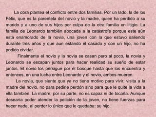 La obra plantea el conflicto entre dos familias. Por un lado, la de los Félix, que es la parentela del novio y la madre, quien ha perdido a su marido y a uno de sus hijos por culpa de la otra familia en litigio. La familia de Leonardo también abocada a la catástrofe porque este aún está enamorado de la novia, una joven con la que estuvo saliendo durante tres años y que aun estando él casado y con un hijo, no ha podido olvidar. Finalmente el novio y la novia se casan pero al poco, la novia y Leonardo se escapan juntos para hacer realidad su sueño de estar juntos. El novio los persigue por el bosque hasta que los encuentra y entonces, en una lucha entre Leonardo y el novio, ambos mueren. La novia, que siente que ya no tiene motivo para vivir, visita a la madre del novio, no para pedirle perdón sino para que le quite la vida a ella también. La madre, por su parte, no es capaz ni de tocarla. Aunque desearía poder atender la petición de la joven, no tiene fuerzas para hacer nada, al perder lo único que le quedaba: su hijo. 