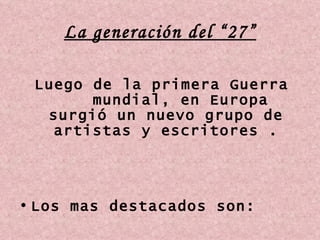 La generación del “27” Luego de la primera Guerra  mundial, en Europa surgió un nuevo grupo de artistas y escritores . Los mas destacados son: 
