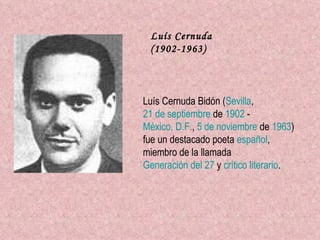 Luís Cernuda (1902-1963) Luís Cernuda Bidón ( Sevilla ,  21 de septiembre  de  1902  -  México, D.F. ,  5 de noviembre  de  1963 ) fue un destacado poeta  español , miembro de la llamada  Generación del 27  y  crítico literario .   