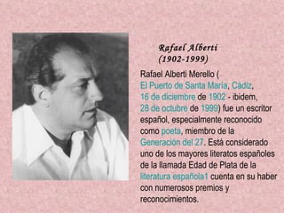 Rafael Alberti (1902-1999)   Rafael Alberti Merello ( El Puerto de Santa María ,  Cádiz ,  16 de diciembre  de  1902  - ibidem,  28 de octubre  de  1999 ) fue un escritor español, especialmente reconocido como  poeta , miembro de la  Generación del 27 . Está considerado uno de los mayores literatos españoles de la llamada Edad de Plata de la  literatura española 1  cuenta en su haber con numerosos premios y reconocimientos. 