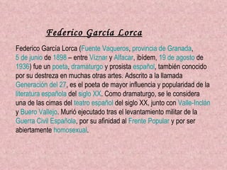 Federico García Lorca Federico García Lorca ( Fuente Vaqueros ,  provincia de Granada ,  5 de junio  de  1898  – entre  Víznar  y  Alfacar , ibídem,  19 de agosto  de  1936 ) fue un  poeta ,  dramaturgo  y prosista  español , también conocido por su destreza en muchas otras artes. Adscrito a la llamada  Generación del 27 , es el poeta de mayor influencia y popularidad de la  literatura española  del  siglo XX . Como dramaturgo, se le considera una de las cimas del  teatro español  del siglo XX, junto con  Valle-Inclán  y  Buero Vallejo . Murió ejecutado tras el levantamiento militar de la  Guerra Civil Española , por su afinidad al  Frente Popular  y por ser abiertamente  homosexual .   