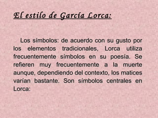 Los símbolos: de acuerdo con su gusto por los elementos tradicionales, Lorca utiliza frecuentemente símbolos en su poesía. Se refieren muy frecuentemente a la muerte aunque, dependiendo del contexto, los matices varían bastante. Son símbolos centrales en Lorca: El estilo de García Lorca: 
