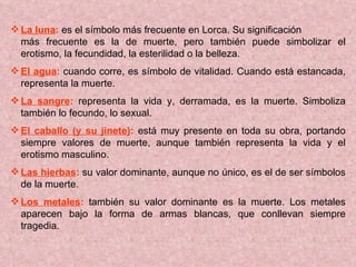 La luna :  es el símbolo más frecuente en Lorca. Su significación  más frecuente es la de muerte, pero también puede simbolizar el erotismo, la fecundidad, la esterilidad o la belleza.  El agua :  cuando corre, es símbolo de vitalidad. Cuando está estancada, representa la muerte. La sangre :  representa la vida y, derramada, es la muerte. Simboliza también lo fecundo, lo sexual. El caballo (y su jinete) :  está muy presente en toda su obra, portando siempre valores de muerte, aunque también representa la vida y el erotismo masculino. Las hierbas :  su valor dominante, aunque no único, es el de ser símbolos de la muerte. Los metales :  también su valor dominante es la muerte. Los metales aparecen bajo la forma de armas blancas, que conllevan siempre tragedia. 