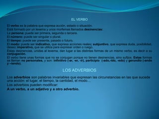 EL VERBOEl verbo es la palabra que expresa acción, estado o situación.Está formado por un lexema y unos morfemas llamados desinencias:La persona: puede ser primera, segunda o tercera.El número: puede ser singular o plural.El tiempo: puede ser presente, pasado o futuro.El modo: puede ser indicativo, que expresa acciones reales; subjuntivo, que expresa duda, posibilidad, deseo; imperativo, que se utiliza para expresar orden o ruego.Estas desinencias, unidas al lexema, dan lugar a las distintas formas de un mismo verbo, es decir a su conjugación.El verbo tiene unas formas que no se conjugan porque no tienen desinencias, sino sufijos. Estas formas se llaman no personales, y son: infinitivo (-ar, -er, -ir), participio  (-ado,-ido, -edo) y gerundio (-ando y –iendo).LOS ADVERBIOSLos adverbios son palabras invariables que expresan las circunstancias en las que sucede una acción: el lugar, el tiempo, la cantidad, el modo…Los adverbios pueden modificar:A un verbo, a un adjetivo y a otro adverbio.
