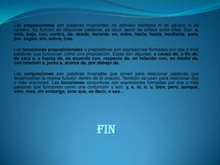 Las preposiciones son palabras invariables, no admiten morfema ni de género ni de número. Su función es relacionar palabras, es decir, servir de enlace entre ellas. Son: a, ante, bajo, con, contra, de, desde, durante, en, entre, hacia, hasta, mediante, para, por, según, sin, sobre, tras.Las locuciones preposicionales o prepositivas son expresiones formadas por dos o más palabras que funcionan como una preposición. Estas son algunas: a causa de, a fin de, de cara a, a fuerza de, de acuerdo con, respecto de, en relación con, en medio de, con relación a, junto a, acerca de, por debajo de.Las conjunciones son palabras invariable que sirven para relacionar palabras que desempeñan la misma función dentro de la oración. También se usan para relacionar dos o más oraciones. Las locuciones conjuntivas son expresiones formadas por dos o más palabras que funcionan como una conjunción y son: y, e, ni, o, u, bien, pero, aunque, sino, mas, sin embargo, sino que, es decir, o sea… FIN