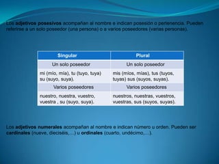 Los adjetivos posesivos acompañan al nombre e indican posesión o pertenencia. Pueden referirse a un solo poseedor (una persona) o a varios poseedores (varias personas). Los adjetivos numerales acompañan al nombre e indican número u orden. Pueden ser cardinales (nueve, dieciséis,…) u ordinales (cuarto, undécimo,…).