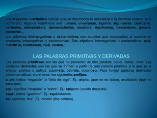 Los adjetivos indefinidos indican que se desconoce la naturaleza o la cantidad exacta de lo nombrado. Algunos indefinidos son: un/una, unos/unas, algún/a, algunos/as, ciertos/as, varios/as, demasiado/a, demasiados/as, mucho/a, muchos/as, bastante/es, poco/a, pocos/as…Los adjetivos interrogativos y exclamativos son aquellos que acompañan al nombre en oraciones interrogativas y exclamativas. Son adjetivos interrogativos o exclamativos: qué, cuánto /a, cuántos/as, cuál, cuáles…LAS PALABRAS PRIMITIVAS Y DERIVADASLas palabras primitivas son las que no proceden de otra palabra: papel, beber, dolor. Las palabras derivadas son las que se forman a partir de una palabra primitiva a la que se le añaden prefijos o sufijos: papel-eta, beb-ida, dolor-oso. Para formar palabras derivadas podemos utilizar, entre otros, los siguientes prefijos:a-,an: indica “negación” o “falta de algo”. Ej.: atípico (que no es típico), analfabeto (que no sabe leer).epi-: significa “después” o “sobre”. Ej.: epígono (nacido después).equi-: indica “igualdad”. Ej.: equidistancia.bi-: significa “dos”. Ej.: bicolor (dos colores).