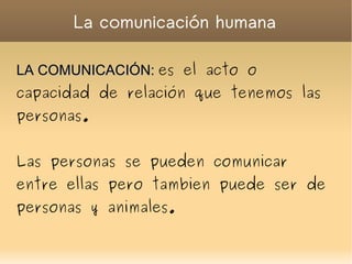 La comunicación humana LA COMUNICACIÓN:   es el acto o capacidad de relación que tenemos las personas. Las personas se pueden comunicar entre ellas pero tambien puede ser de personas y animales.  