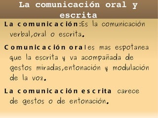 La comunicación oral y escrita La comunicación : Es la comunicación verbal,oral o escrita. Comunicación ora l  es mas espotanea que la escrita y va acompañada de gestos miradas,entonación y modulación de la voz. 