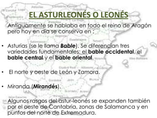 EL ASTURLEONÉS O LEONÉS
    Antiguamente se hablaba en todo el reino de Aragón
    pero hoy en día se conserva en :

• Asturias (se le llama Bable). Se diferencian tres
  variedades fundamentales: el bable occidental, el
  bable central y el bable oriental.

•   El norte y oeste de León y Zamora.

• Miranda (Mirandés).

    Algunos rasgos del astur-leonés se expanden también
    por el oeste de Cantabria, zonas de Salamanca y en
    puntos del norte de Extremadura.
 