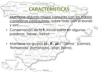 CARACTERÍSTICAS
  Mantiene algunos rasgos comunes con las hablas
  castellanas peninsulares, sobre todo con el leonés
  y son:
• Conservación de la f- inicial latina en algunas
  palabras: 'fabas', 'farina'.

• Mantiene los grupos cl-, fl-, pl-: ' clama ' (Llamar),
  'flamarada' (llamarada), 'plan' (llano).
 