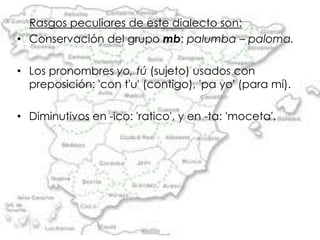 Rasgos peculiares de este dialecto son:
• Conservación del grupo mb: palumba – paloma.

• Los pronombres yo, tú (sujeto) usados con
  preposición: 'con t'u' (contigo), 'pa yo' (para mí).

• Diminutivos en -ico: 'ratico', y en -ta: 'moceta'.
 