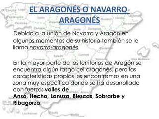 EL ARAGONÉS O NAVARRO-
             ARAGONÉS
Debido a la unión de Navarra y Aragón en
algunos momentos de su historia también se le
llama navarro-aragonés.

En la mayor parte de los territorios de Aragón se
encuentra algún rasgo del aragonés, pero las
características propias las encontramos en una
zona muy específica donde se ha desarrollado
con fuerza: valles de
Ansó, Hecho, Lanuza, Biescas, Sobrarbe y
Ribagorza.
 