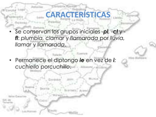 CARACTERÍSTICAS
• Se conservan los grupos iniciales -pl, -cl y -
  fl: plumbia, clamar y flamarada por lluvia,
  llamar y llamarada.

• Permanece el diptongo ie en vez de i:
  cuchiello porcuchillo.
 