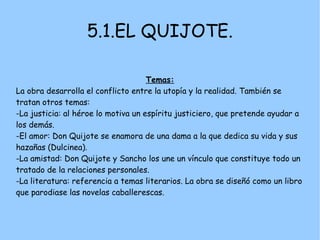 5.1.EL QUIJOTE.

                                     Temas:
La obra desarrolla el conflicto entre la utopía y la realidad. También se
tratan otros temas:
-La justicia: al héroe lo motiva un espíritu justiciero, que pretende ayudar a
los demás.
-El amor: Don Quijote se enamora de una dama a la que dedica su vida y sus
hazañas (Dulcinea).
-La amistad: Don Quijote y Sancho los une un vínculo que constituye todo un
tratado de la relaciones personales.
-La literatura: referencia a temas literarios. La obra se diseñó como un libro
que parodiase las novelas caballerescas.
 