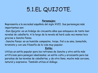 5.1.EL QUIJOTE.
                                  Personajes:
Representa a la sociedad española del siglo XVII. Sus personajes más
importantes son:
-Don Quijote: es un hidalgo de cincuenta años que enloquece de tanto leer
novelas de caballería. A lo largo de la novela sé hará cada vez menos loco
gracias a Sancho Panza.
-Sancho Panza: es un humilde campesino, torpe, fiel a su amo, bonachón,
bromista y con una filosofía de la vida muy popular.
                                     Estilo:
Utiliza un estilo popular para los refranes de Sancho y otro estilo más
artificioso para paisajes idealizados; un estilo culto y arcaizante para las
parodias de las novelas de caballerías, y de otro llano, mucho más cercano,
natural y expresivo. También utiliza el diálogo.
 