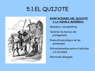 5.1.EL QUIJOTE
       APORTACIONES DEL QUIJOTE
         A LA NOVELA MODERNA:

       ·Realismo o verosimilitud.

       ·Carácter no heroico del
          protagonista.

       ·Evolución psicológica de los
          personajes.

       ·Enfrentamientos entre el individuo
          y la sociedad.

       ·Narración dialogada.
 