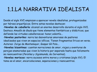 1.1.LA NARRATIVA IDEALISTA
Desde el siglo XVI empiezan a aparecer novela idealistas, protagonizadas
por héroes arquetípicos. Entre estas novelas destacan:
-Novelas de caballería: alcanzó un enorme desarrollo durante el siglo XVI.
Destaca Amadís de Gaula que tiene elementos fantásticos y didácticos, que
defiende las virtudes caballerescas: honor,valentía...
-Novelas pastoriles: narra las desventuras amorosas de pastores
idealizados que viven en espacios idílicos. Tienen fragmentos líricos en verso.
Autores: Jorge de Montemayor, Gaspar Gil Polo...
-Novelas bizantinas: cuentan narraciones de amor, viajes y aventuras de
parejas enamoradas que viven la historia por separado hasta que felizmente
se reencuentran (Persiles y Sigismunda, de Cervantes).
-Novelas moriscas: narra sucesos entre moros y cristianos (siglo XV). El
tema es el amor, encarcelaciones, separaciones y reencuentros.
 