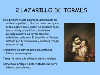 2.LAZARILLO DE TORMES
Es la primera novela picaresca, anónima por su
   contenido polémico. El autor hizo creer que el
   propio Lázaro era el autor. Se presenta como
   una autobiografía y Lázaro evoluciona
   psicológicamente. La novela contiene
   anécdotas con humor. El Lazarillo de Tormes
   destaca por su naturalidad y sencillez (rasgos
   renacentistas).

Argumento: se plantea como una carta que
  Lázaro envía a alguien.

Temas: la honra y la crítica al clero y nobleza.

Estructura: prólogo y siete tratados que narra
  Lázaro con cada amo.
 