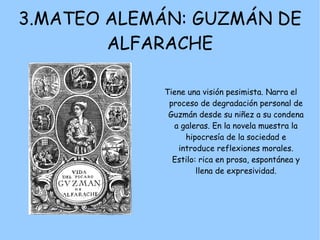 3.MATEO ALEMÁN: GUZMÁN DE
        ALFARACHE

            Tiene una visión pesimista. Narra el
             proceso de degradación personal de
             Guzmán desde su niñez a su condena
              a galeras. En la novela muestra la
                 hipocresía de la sociedad e
               introduce reflexiones morales.
              Estilo: rica en prosa, espontánea y
                     llena de expresividad.
 