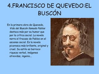 4.FRANCISCO DE QUEVEDO:EL
         BUSCÓN
En la primera obra de Quevedo,
  Vida del Buscón llamado Pablos
  destaca más por su humor que
  por la crítica social. La novela
  narra el fracaso de Pablos en el
  ascenso social. Es la novela
  picaresca más brillante, original y
  cruel. Su estilo es barroco:
  riqueza verbal, imágenes
  atrevidas, ingenio...
 
