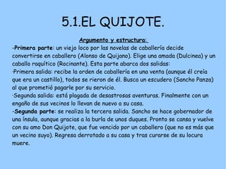 5.1.EL QUIJOTE.
                           Argumento y estructura:
-Primera parte: un viejo loco por las novelas de caballería decide
convertirse en caballero (Alonso de Quijano). Elige una amada (Dulcinea) y un
caballo raquítico (Rocinante). Esta parte abarca dos salidas:
·Primera salida: recibe la orden de caballería en una venta (aunque él creía
que era un castillo), todos se rieron de él. Busca un escudero (Sancho Panza)
al que prometió pagarle por su servicio.
·Segunda salida: está plagada de desastrosas aventuras. Finalmente con un
engaño de sus vecinos lo llevan de nuevo a su casa.
-Segunda parte: se realiza la tercera salida. Sancho se hace gobernador de
una ínsula, aunque gracias a la burla de unos duques. Pronto se cansa y vuelve
con su amo Don Quijote, que fue vencido por un caballero (que no es más que
un vecino suyo). Regresa derrotado a su casa y tras curarse de su locura
muere.
 