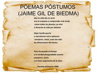POEMAS PÓSTUMOS
(JAIME GIL DE BIEDMA)
Que la vida iba en serio
uno lo empieza a comprender más tarde
-como todos los jóvenes, yo vine
a llevarme la vida por delante.
Dejar huella quería
y marcharme entre aplausos
-envejecer, morir, eran tan sólo
las dimensiones del teatro.
Pero ha pasado el tiempo
y la verdad desagradable asoma:
envejecer, morir,
s el único argumento de la obra.
Poemas póstumos 1968
 