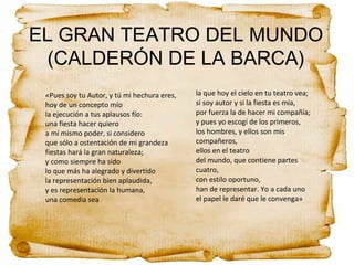 EL GRAN TEATRO DEL MUNDO
(CALDERÓN DE LA BARCA)
«Pues soy tu Autor, y tú mi hechura eres,
hoy de un concepto mío
la ejecución a tus aplausos fío:
una fiesta hacer quiero
a mí mismo poder, si considero
que sólo a ostentación de mi grandeza
fiestas hará la gran naturaleza;
y como siempre ha sido
lo que más ha alegrado y divertido
la representación bien aplaudida,
y es representación la humana,
una comedia sea
la que hoy el cielo en tu teatro vea;
si soy autor y si la fiesta es mía,
por fuerza la de hacer mi compañía;
y pues yo escogí de los primeros,
los hombres, y ellos son mis
compañeros,
ellos en el teatro
del mundo, que contiene partes
cuatro,
con estilo oportuno,
han de representar. Yo a cada uno
el papel le daré que le convenga»
 
