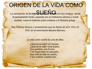 ORIGEN DE LA VIDA COMO
SUEÑOLa concepción de la vida es como un sueño es muy antigua, desde
el pensamiento hindú, pasando por el misticismo pérsico y moral
budista, hasta la tradición judío-cristiana y la filosofía griega.
Hay muchos tópicos y recreaciones que se dieron en el S. XVI y S.
XVII, en el movimiento literario Barroco.
La vida como sueño es uno de ellos.
¿Qué es la vida? Un frenesí.
¿Qué es la vida? Una ilusión,
Una sombra, una ficción,
Y el mayor bien es pequeño;
Que toda la vida es sueño,
Y los sueños, sueños son.
 