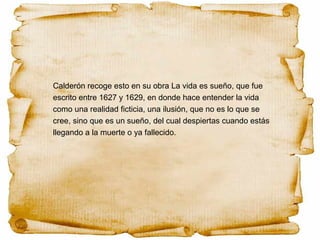 Calderón recoge esto en su obra La vida es sueño, que fue
escrito entre 1627 y 1629, en donde hace entender la vida
como una realidad ficticia, una ilusión, que no es lo que se
cree, sino que es un sueño, del cual despiertas cuando estás
llegando a la muerte o ya fallecido.
 
