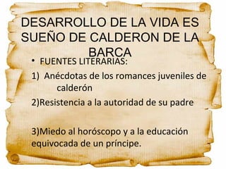DESARROLLO DE LA VIDA ES
SUEÑO DE CALDERON DE LA
BARCA
• FUENTES LITERARIAS:
1) Anécdotas de los romances juveniles de
calderón
2)Resistencia a la autoridad de su padre
3)Miedo al horóscopo y a la educación
equivocada de un príncipe.
 