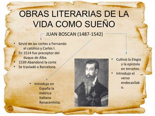 OBRAS LITERARIAS DE LA
VIDA COMO SUEÑO
JUAN BOSCAN (1487-1542)
• Sirvió en las cortes a Fernando
el católico y Carlos I.
• En 1514 fue preceptor del
duque de Alba.
• 1539 Abandonó la corte
• Se trasladó a Barcelona.
• Introdujo en
España la
métrica
Italiana
Renacentista.
• Cultivó la Elegía
y la epístola
en tercetos.
• Introdujo el
verso
endecasílab
o.
 