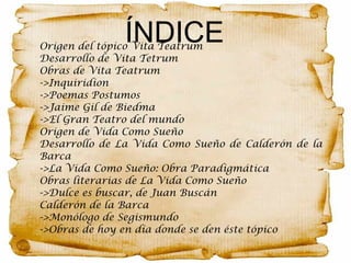 ÍNDICEOrigen del tópico Vita Teatrum
Desarrollo de Vita Tetrum
Obras de Vita Teatrum
->Inquiridion
->Poemas Postumos
->Jaime Gil de Biedma
->El Gran Teatro del mundo
Origen de Vida Como Sueño
Desarrollo de La Vida Como Sueño de Calderón de la
Barca
->La Vida Como Sueño: Obra Paradigmática
Obras literarias de La Vida Como Sueño
->Dulce es buscar, de Juan Buscán
Calderón de la Barca
->Monólogo de Segismundo
->Obras de hoy en día donde se den éste tópico
 