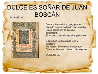 DULCE ES SOÑAR DE JUAN
BOSCÁN1526-1533 DC.
Dulce soñar y dulce congojarme
Cuando estaba soñando que soñaba
Dulce gozar con lo que me
Engañaba,
Si un poco más durara el engañarme
¡Oh sueño, cuánto más leve y
Sabroso
Me fueras, si vinieras tan pesado,
Que asentaras en mí con más reposo
SONETO LXI
 