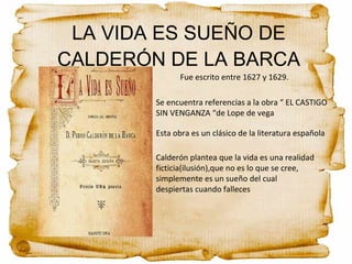 Calderón plantea que la vida es una realidad
ficticia(ilusión),que no es lo que se cree,
simplemente es un sueño del cual
despiertas cuando falleces
Fue escrito entre 1627 y 1629.
Se encuentra referencias a la obra “ EL CASTIGO
SIN VENGANZA “de Lope de vega
Esta obra es un clásico de la literatura española
LA VIDA ES SUEÑO DE
CALDERÓN DE LA BARCA
 