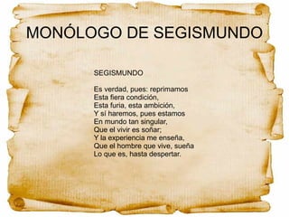 MONÓLOGO DE SEGISMUNDO
SEGISMUNDO
Es verdad, pues: reprimamos
Esta fiera condición,
Esta furia, esta ambición,
Y sí haremos, pues estamos
En mundo tan singular,
Que el vivir es soñar;
Y la experiencia me enseña,
Que el hombre que vive, sueña
Lo que es, hasta despertar.
 