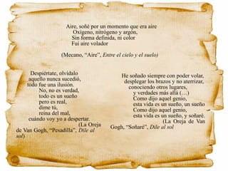 Aire, soñé por un momento que era aire
Oxígeno, nitrógeno y argón,
Sin forma definida, ni color
Fui aire volador
(Mecano, “Aire”, Entre el cielo y el suelo)
Despiértate, olvídalo
aquello nunca sucedió,
todo fue una ilusión.
No, no es verdad,
todo es un sueño
pero es real,
dime tú,
reina del mal,
cuándo voy yo a despertar.
(La Oreja
de Van Gogh, “Pesadilla”, Dile al
sol)
He soñado siempre con poder volar,
desplegar los brazos y no aterrizar,
conociendo otros lugares,
y verdades más allá (…)
Como dijo aquel genio,
esta vida es un sueño, un sueño
Como dijo aquel genio,
esta vida es un sueño, y soñaré.
(La Oreja de Van
Gogh, “Soñaré”, Dile al sol
 