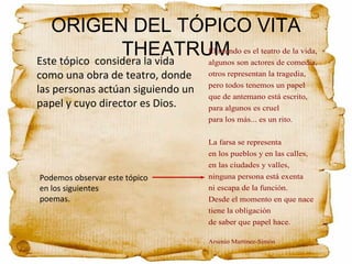 ORIGEN DEL TÓPICO VITA
THEATRUMEste tópico considera la vida
como una obra de teatro, donde
las personas actúan siguiendo un
papel y cuyo director es Dios.
El mundo es el teatro de la vida,
algunos son actores de comedia,
otros representan la tragedia,
pero todos tenemos un papel
que de antemano está escrito,
para algunos es cruel
para los más... es un rito.
La farsa se representa
en los pueblos y en las calles,
en las ciudades y valles,
ninguna persona está exenta
ni escapa de la función.
Desde el momento en que nace
tiene la obligación
de saber que papel hace.
Arsenio Martinez-Simón
Podemos observar este tópico
en los siguientes
poemas.
 
