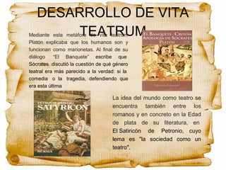 DESARROLLO DE VITA
TEATRUMMediante esta metáfora de vita teatrum
Platón explicaba que los humanos son y
funcionan como marionetas. Al final de su
diálogo “El Banquete” escribe que
Sócrates discutió la cuestión de qué género
teatral era más parecido a la verdad: si la
comedia o la tragedia, defendiendo que
era esta última
La idea del mundo como teatro se
encuentra también entre los
romanos y en concreto en la Edad
de plata de su literatura, en
El Satiricón de Petronio, cuyo
lema es "la sociedad como un
teatro".
 