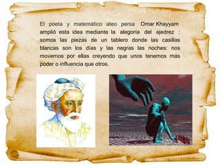 El poeta y matemático ateo persa Omar Khayyam
amplió esta idea mediante la alegoría del ajedrez :
somos las piezas de un tablero donde las casillas
blancas son los días y las negras las noches: nos
movemos por ellas creyendo que unos tenemos más
poder o influencia que otros.
 