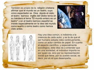 También es propio de la religión cristiana
afirmar que el mundo es un teatro, cuyo
único espectador es Dios desde el cielo;
el teatro barroco inglés del Globo tenía en
su bandera el lema "El mundo entero es un
teatro" y en el teatro barroco español se
insiste especialmente en la idea del mundo
como sueño o como teatro como hemos
visto antes.
Hay una idea común, e indistinta a la
creencia de cada autor, y es la de que el
ser humano adopta roles continuamente,
como un actor cambia de papel. En cuanto
al aspecto científico, y especialmente
sociológico, esta idea da a entender que
en una sociedad, el individuo importa no
por quien es, sino por su representación
social que tiene, por su puesto social, es
decir, por el rol que desempeña.
 