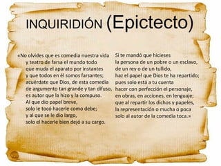 INQUIRIDIÓN (Epictecto)
«No olvides que es comedia nuestra vida
y teatro de farsa el mundo todo
que muda el aparato por instantes
y que todos en él somos farsantes;
acuérdate que Dios, de esta comedia
de argumento tan grande y tan difuso,
es autor que la hizo y la compuso.
Al que dio papel breve,
solo le tocó hacerle como debe;
y al que se le dio largo,
solo el hacerle bien dejó a su cargo.
Si te mandó que hicieses
la persona de un pobre o un esclavo,
de un rey o de un tullido,
haz el papel que Dios te ha repartido;
pues solo está a tu cuenta
hacer con perfección el personaje,
en obras, en acciones, en lenguaje;
que al repartir los dichos y papeles,
la representación o mucha o poca
solo al autor de la comedia toca.»
 
