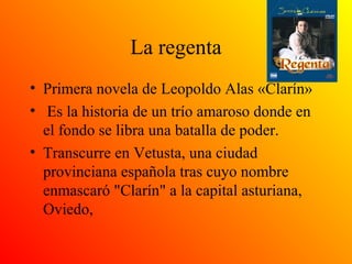 La regenta
• Primera novela de Leopoldo Alas «Clarín»
• Es la historia de un trío amaroso donde en
el fondo se libra una batalla de poder.
• Transcurre en Vetusta, una ciudad
provinciana española tras cuyo nombre
enmascaró "Clarín" a la capital asturiana,
Oviedo,
 