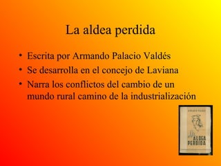 La aldea perdida
• Escrita por Armando Palacio Valdés
• Se desarrolla en el concejo de Laviana
• Narra los conflictos del cambio de un
mundo rural camino de la industrialización
 