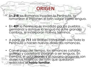 ORIGEN
• En 218 los Romanos invaden la Península, la
  romanizan e imponen el latín vulgar como lengua.

• En 409 la Península es invadida por los pueblos
  germanos y aunque la lengua no sufre grandes
  cambios, le incorporan nuevos términos.

• A partir de 711 los árabes conquistan casi toda la
  Península y nacen nuevos dialectos romances.

• Con el paso del tiempo, los romances catalán,
  gallego y castellano pasaron a ser lenguas. En
  cambio, el astur-leonés y el navarro-aragonés son
  dialectos históricos del latín que quedaron
  reducidos al habla familiar.
 